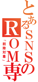 とあるＳＮＳのＲＯＭ専（「削除対象」）