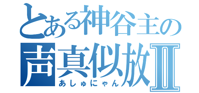 とある神谷主の声真似放送Ⅱ（あしゅにゃん）