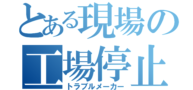 とある現場の工場停止（トラブルメーカー）