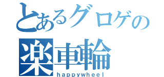 とあるグロゲの楽車輪（ｈａｐｐｙｗｈｅｅｌ）