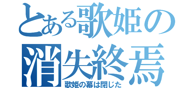 とある歌姫の消失終焉（歌姫の幕は閉じた）