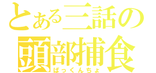 とある三話の頭部捕食（ぱっくんちょ）