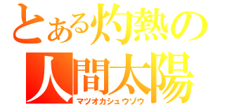 とある灼熱の人間太陽（マツオカシュウゾウ）