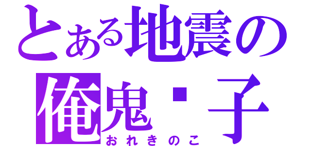 とある地震の俺鬼攄子（おれきのこ）