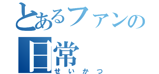 とあるファンの日常（せいかつ）