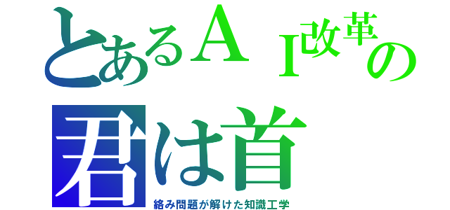 とあるＡＩ改革の君は首（絡み問題が解けた知識工学）