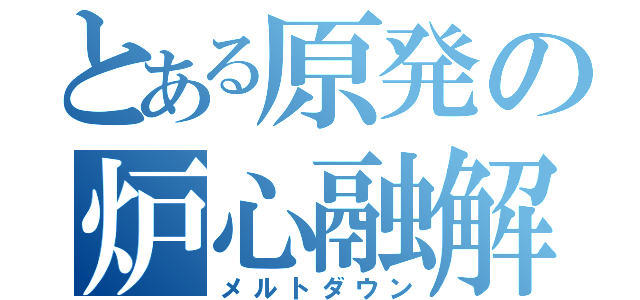 とある原発の炉心融解（メルトダウン）