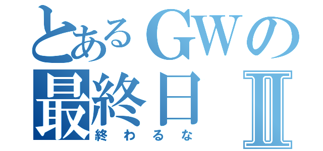 とあるＧＷの最終日Ⅱ（終わるな）