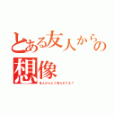 とある友人からの想像（友人からどう見られてる？）