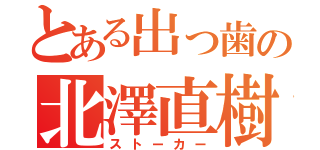 とある出っ歯の北澤直樹（ストーカー）