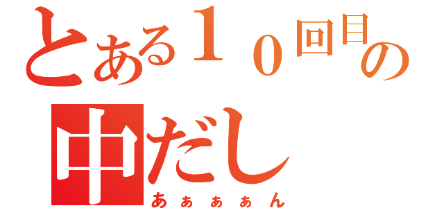 とある１０回目の中だし（あぁぁぁん）