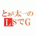 とある太一のＬＳでＧＰ２５００行きます宣言（神）