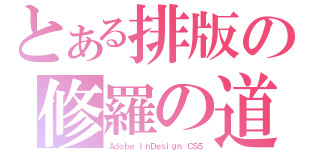 とある排版の修羅の道（Ａｄｏｂｅ ＩｎＤｅｓｉｇｎ ＣＳ５）