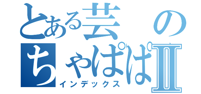 とある芸のちゃぱぱぱぱーⅡ（インデックス）