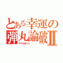 とある幸運の弾丸論破Ⅱ（それは違うよ．．．．）