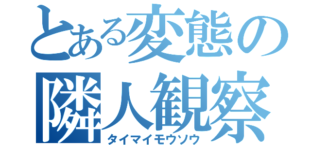 とある変態の隣人観察（タイマイモウソウ）