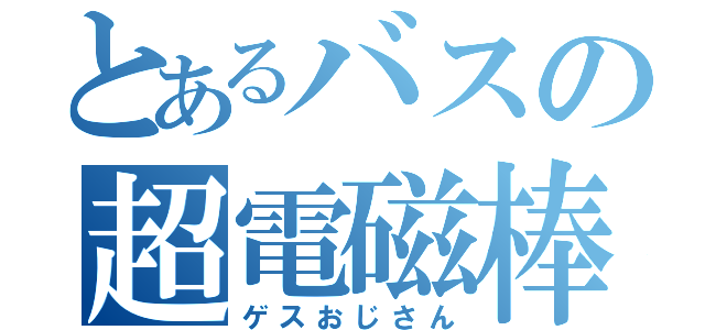 とあるバスの超電磁棒（ゲスおじさん）