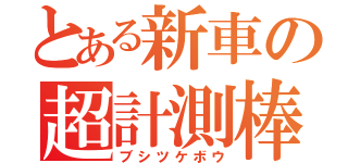 とある新車の超計測棒（ブシツケボウ）