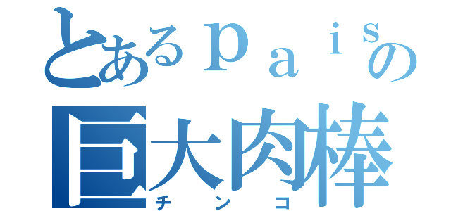 とあるｐａｉｓの巨大肉棒（チ　ン　コ）