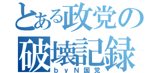 とある政党の破壊記録（ｂｙＮ国党）