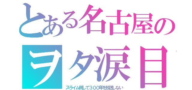 とある名古屋のヲタ涙目（スライム倒して３００年を放送しない）