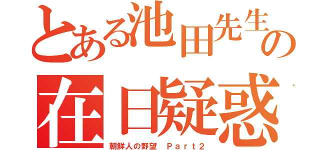 とある池田先生の在日疑惑（朝鮮人の野望 Ｐａｒｔ２）