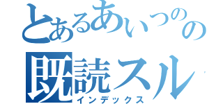 とあるあいつのの既読スルー（インデックス）