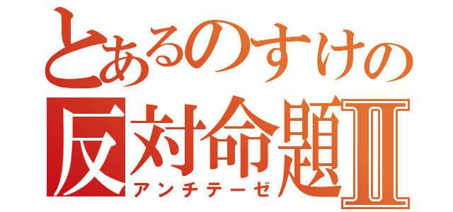 とあるのすけの反対命題Ⅱ（アンチテーゼ）