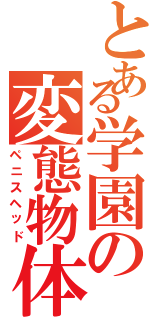 とある学園の変態物体（ペニスヘッド）