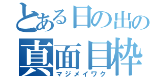 とある日の出の真面目枠（マジメイワク）