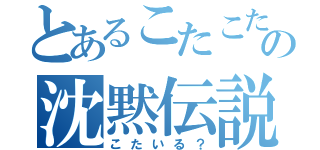 とあるこたこたの沈黙伝説（こたいる？）