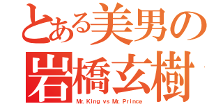 とある美男の岩橋玄樹（Ｍｒ．Ｋｉｎｇ ｖｓ Ｍｒ．Ｐｒｉｎｃｅ）