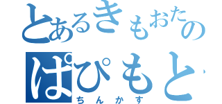 とあるきもおたのぱぴもと（ちんかす）