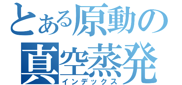 とある原動の真空蒸発缶（インデックス）