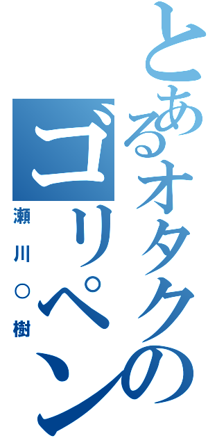 とあるオタクのゴリペン（瀬川○樹）