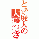 とある廃人の大嘘つき（くりきしゅん）