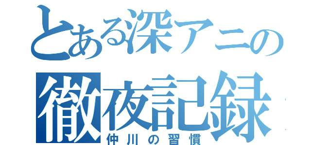 とある深アニの徹夜記録（仲川の習慣）