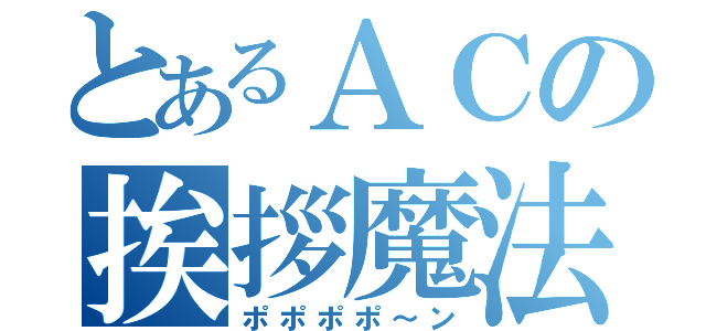 とあるＡＣの挨拶魔法（ポポポポ～ン）