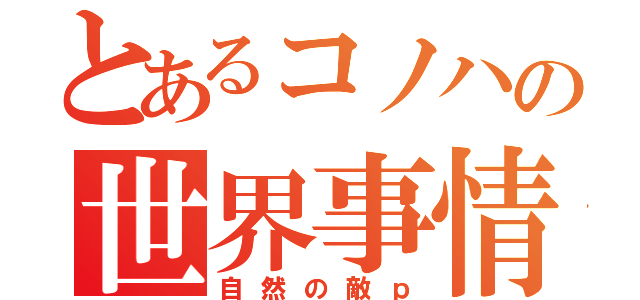 とあるコノハの世界事情（自然の敵ｐ）