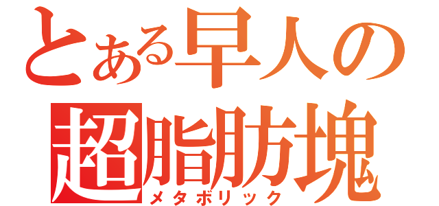 とある早人の超脂肪塊（メタボリック）