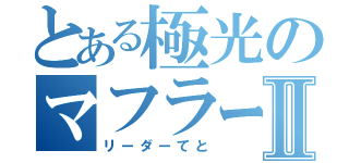 とある極光のマフラーⅡ（リーダーてと）