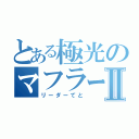 とある極光のマフラーⅡ（リーダーてと）