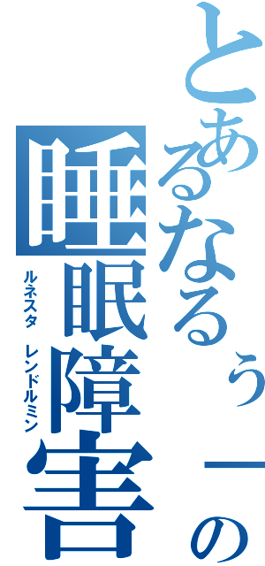 とあるなるぅ↑の睡眠障害（ルネスタ レンドルミン）