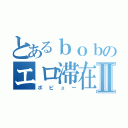 とあるｂｏｂのエロ滞在記Ⅱ（ボビュー）