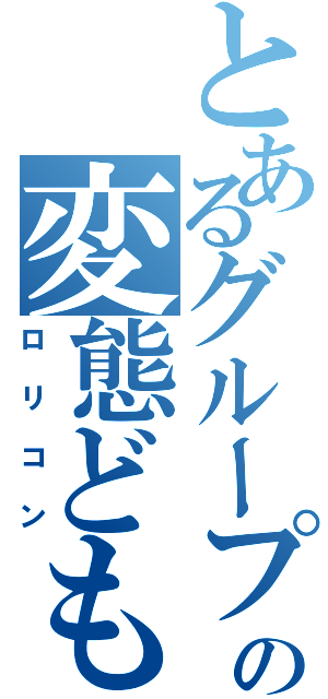 とあるグループの変態ども（ロリコン）