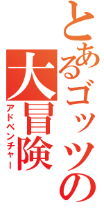 とあるゴッツの大冒険（アドベンチャー）