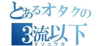 とあるオタクの３流以下（クソニワカ）