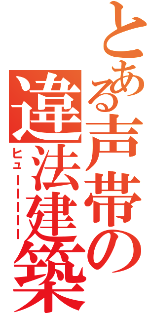 とある声帯の違法建築（ヒューーーーー）