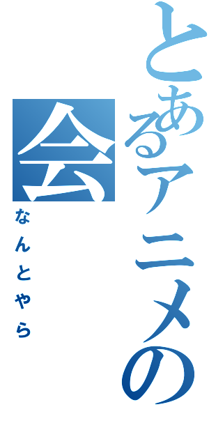 とあるアニメの会（なんとやら）