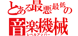 とある最悪最低の音楽機械（レベルアッパー）